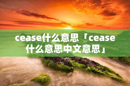 cease什么意思「cease什么意思中文意思」 cease什么意思「cease什么意思中文意思」