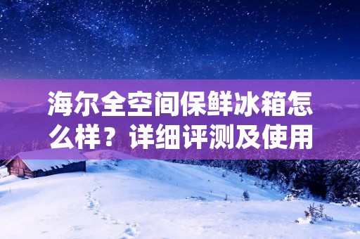 海尔全空间保鲜冰箱怎么样？详细评测及使用体验分享