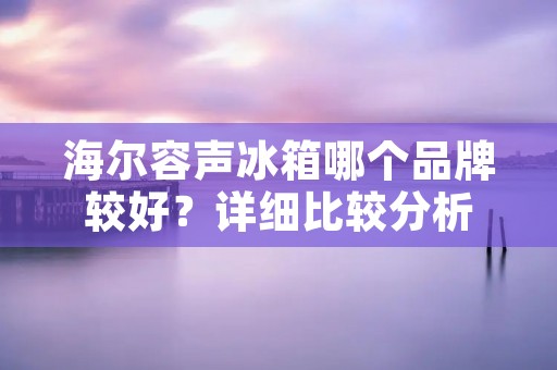 海尔容声冰箱哪个品牌较好？详细比较分析