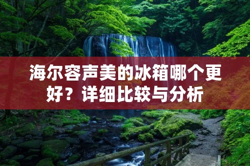 海尔容声美的冰箱哪个更好?详细比较与分析