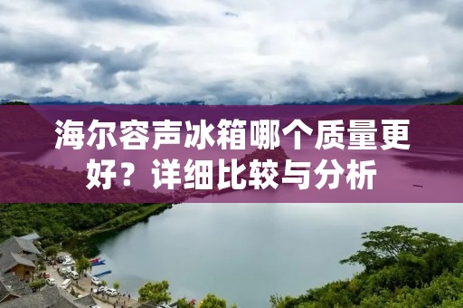 海尔容声冰箱哪个质量更好?详细比较与分析
