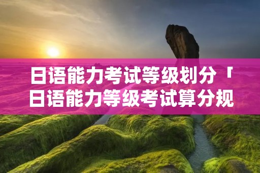 日语能力考试等级划分「日语能力等级考试算分规则」