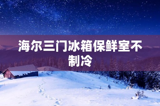 海尔三门冰箱保鲜室不制冷:原因与解决方法 海尔三门冰箱保鲜室不制冷:原因与解决方法