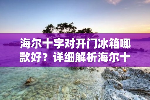 海尔十字对开门冰箱哪款好?详细解析海尔十字对开门冰箱的优势与选择指南 海尔十字对开门冰箱哪款好?详细解析海尔十字对开门冰箱的优势与选择指南