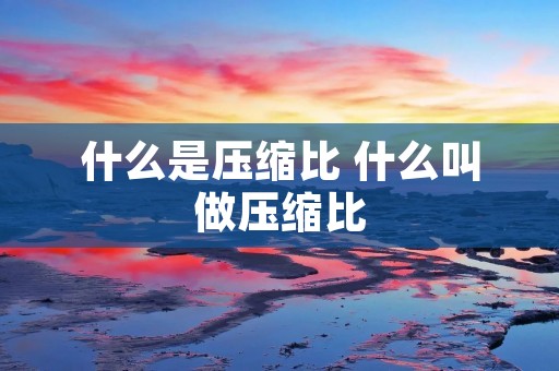 什么是压缩比 什么叫做压缩比 什么是压缩比 什么叫做压缩比
