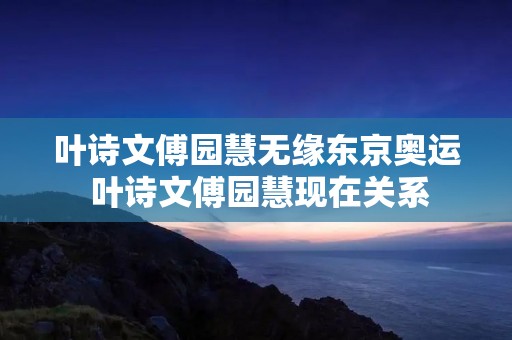 叶诗文傅园慧无缘东京奥运 叶诗文傅园慧现在关系