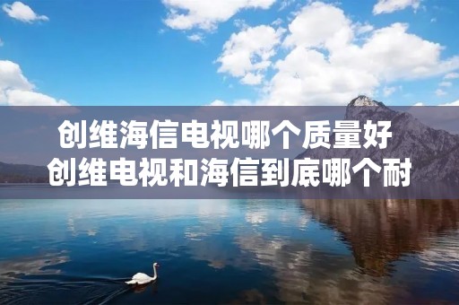 创维海信电视哪个质量好 创维电视和海信到底哪个耐用 创维海信电视哪个质量好 创维电视和海信到底哪个耐用