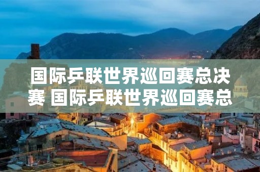国际乒联世界巡回赛总决赛 国际乒联世界巡回赛总决赛孙颖莎