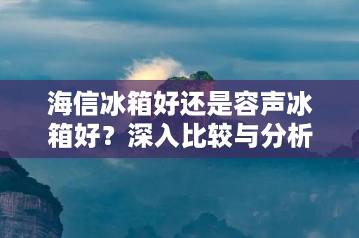 海信冰箱好还是容声冰箱好?深入比较与分析 海信冰箱好还是容声冰箱好?深入比较与分析
