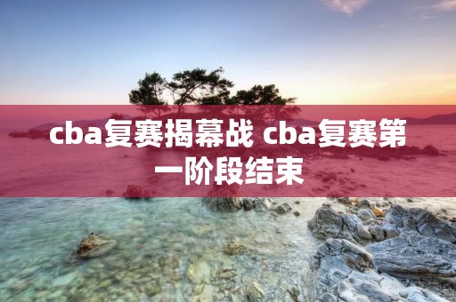 cba复赛揭幕战 cba复赛第一阶段结束 cba复赛揭幕战 cba复赛第一阶段结束