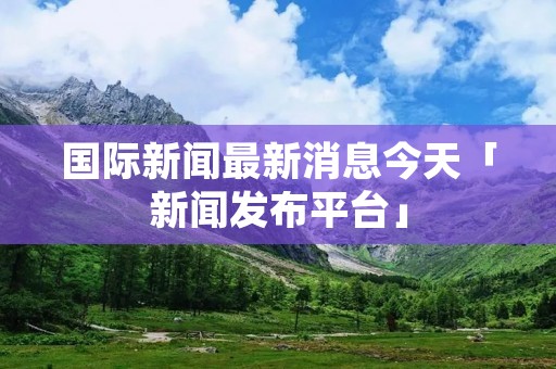 国际新闻最新消息今天「新闻发布平台」 国际新闻最新消息今天「新闻发布平台」