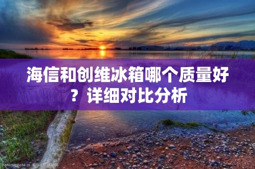 海信和创维冰箱哪个质量好?详细对比分析 海信和创维冰箱哪个质量好?详细对比分析