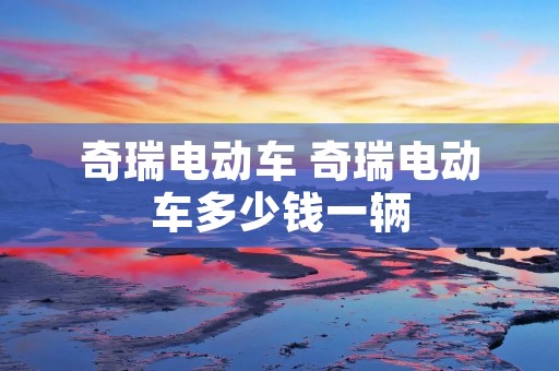 奇瑞电动车 奇瑞电动车多少钱一辆 奇瑞电动车 奇瑞电动车多少钱一辆