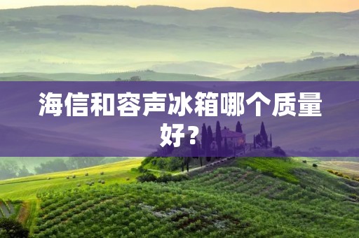 海信和容声冰箱哪个质量好? 海信和容声冰箱哪个质量好?