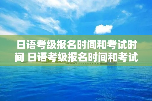 日语考级报名时间和考试时间 日语考级报名时间和考试时间入口