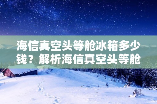海信真空头等舱冰箱多少钱？解析海信真空头等舱冰箱的价格及特点