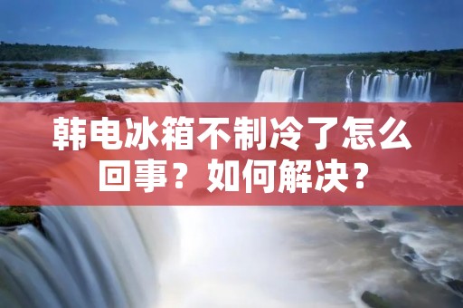 韩电冰箱不制冷了怎么回事?如何解决? 韩电冰箱不制冷了怎么回事?如何解决?