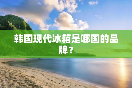 韩国现代冰箱是哪国的品牌? 韩国现代冰箱是哪国的品牌?