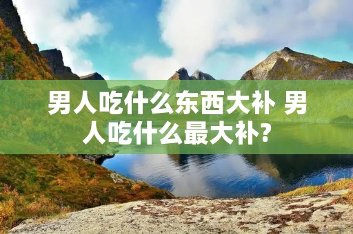 男人吃什么东西大补 男人吃什么最大补?