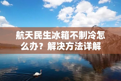 航天民生冰箱不制冷怎么办?解决方法详解 航天民生冰箱不制冷怎么办?解决方法详解