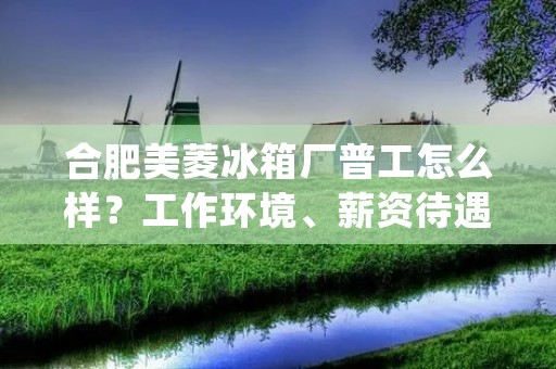 合肥美菱冰箱厂普工怎么样？工作环境、薪资待遇、晋升机会详解