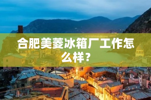 合肥美菱冰箱厂工作怎么样？