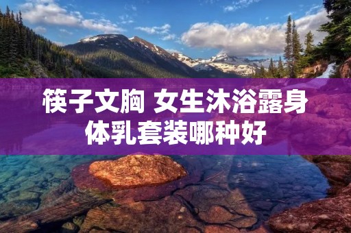筷子文胸 女生沐浴露身体乳套装哪种好 筷子文胸 女生沐浴露身体乳套装哪种好