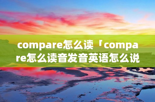 compare怎么读「compare怎么读音发音英语怎么说」 compare怎么读「compare怎么读音发音英语怎么说」