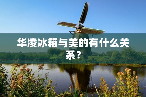 华凌冰箱与美的有什么关系? 华凌冰箱与美的有什么关系?