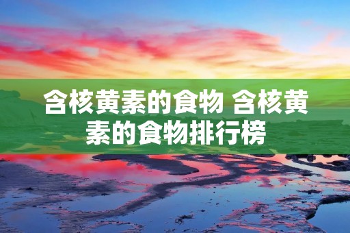 含核黄素的食物 含核黄素的食物排行榜 含核黄素的食物 含核黄素的食物排行榜