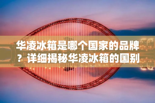 华凌冰箱是哪个国家的品牌?详细揭秘华凌冰箱的国别之谜 华凌冰箱是哪个国家的品牌?详细揭秘华凌冰箱的国别之谜