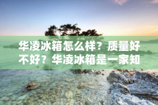 华凌冰箱怎么样?质量好不好?华凌冰箱是一家知名的电器品牌,其产品在市场上备受关注。本文将从多个方面对华凌冰箱的质量进行详细描述,以帮助消费者更好地了解该品牌的产品。 华凌冰箱怎么样?质量好不好?华凌冰箱是一家知名的电器品牌,其产品在市场上备受关注。本文将从多个方面对华凌冰箱的质量进行详细描述,以帮助消费者更好地了解该品牌的产品。