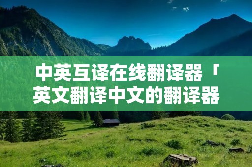 中英互译在线翻译器「英文翻译中文的翻译器」 中英互译在线翻译器「英文翻译中文的翻译器」