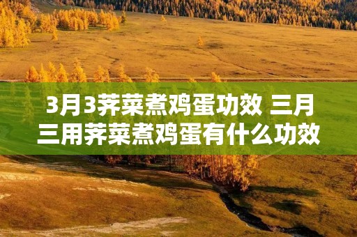 3月3荠菜煮鸡蛋功效 三月三用荠菜煮鸡蛋有什么功效