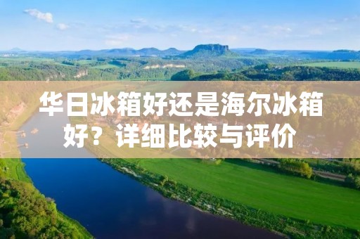 华日冰箱好还是海尔冰箱好?详细比较与评价 华日冰箱好还是海尔冰箱好?详细比较与评价