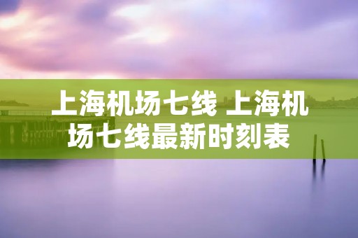 上海机场七线 上海机场七线最新时刻表 上海机场七线 上海机场七线最新时刻表