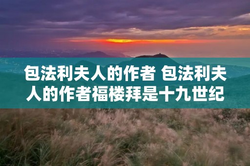 包法利夫人的作者 包法利夫人的作者福楼拜是十九世纪中叶法国著名的