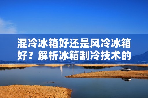 混冷冰箱好还是风冷冰箱好？解析冰箱制冷技术的优劣