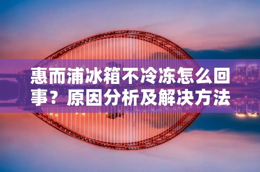 惠而浦冰箱不冷冻怎么回事？原因分析及解决方法