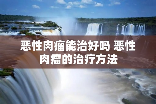 恶性肉瘤能治好吗 恶性肉瘤的治疗方法 恶性肉瘤能治好吗 恶性肉瘤的治疗方法