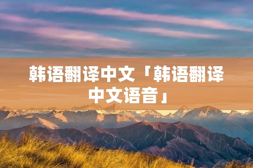 韩语翻译中文「韩语翻译中文语音」 韩语翻译中文「韩语翻译中文语音」
