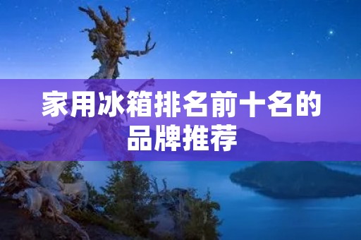 家用冰箱排名前十名的品牌推荐 家用冰箱排名前十名的品牌推荐