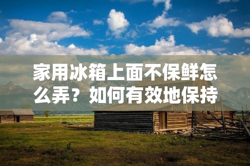 家用冰箱上面不保鲜怎么弄?如何有效地保持食物的新鲜度? 家用冰箱上面不保鲜怎么弄?如何有效地保持食物的新鲜度?