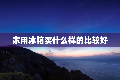 家用冰箱买什么样的比较好：选择适合自己需求的理想冰箱