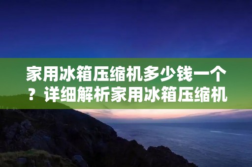 家用冰箱压缩机多少钱一个?详细解析家用冰箱压缩机价格 家用冰箱压缩机多少钱一个?详细解析家用冰箱压缩机价格