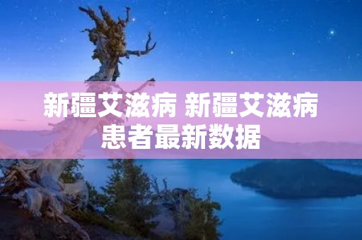 新疆艾滋病 新疆艾滋病患者最新数据