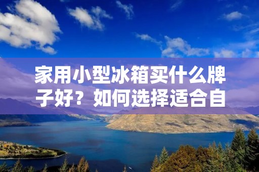 家用小型冰箱买什么牌子好？如何选择适合自己的家用小型冰箱？
