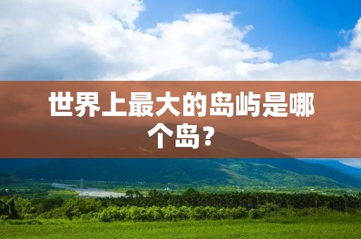 世界上最大的岛屿是哪个岛? 世界上最大的岛屿是哪个岛?