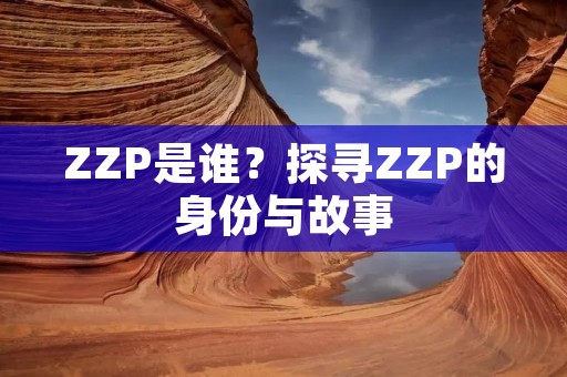 ZZP是谁?探寻ZZP的身份与故事 ZZP是谁?探寻ZZP的身份与故事