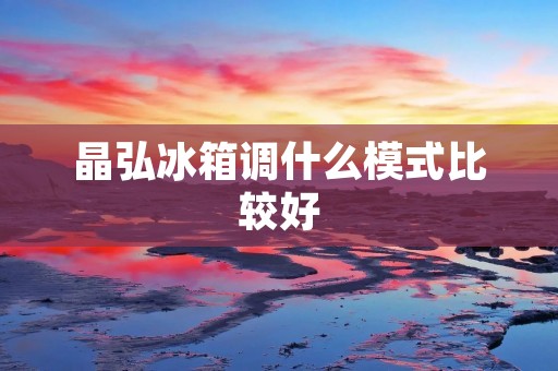 晶弘冰箱调什么模式比较好：详细解析